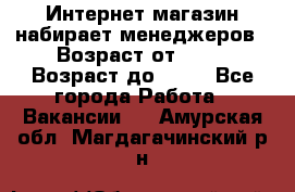 Интернет-магазин набирает менеджеров › Возраст от ­ 18 › Возраст до ­ 58 - Все города Работа » Вакансии   . Амурская обл.,Магдагачинский р-н